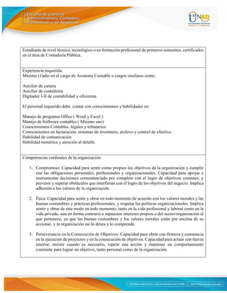 5
Estudiante de nivel técnico, tecnológico o en formación profesional de primeros semestres, certificados
en el área de Contaduría Pública.
Experiencia requerida:
Mínimo (1)año en el cargo de Asistente Contable o cargos similares como:
Auxiliar de cartera
Auxiliar de contraloría
Digitador I-II de contabilidad y oficinista.
El personal requerido debe contar con conocimientos y habilidades en:
Manejo de programa Office ( Word y Excel )
Manejo de Software contables ( Mínimo uno)
Conocimientos Contables, legales y tributarios.
Conocimientos en facturación, sistemas de inventario, archivo y control de efectivo.
Habilidad de comunicación
Habilidad numérica y atención al detalle.
Competencias cardinales de la organización:
1. Compromiso: Capacidad para sentir como propios los objetivos de la organización y cumplir
con las obligaciones personales, profesionales y organizacionales. Capacidad para apoyar e
instrumentar decisiones consustanciado por completo con el logro de objetivos comunes, y
prevenir y superar obstáculos que interfieran con el logro de los objetivos del negocio. Implica
adhesión a los valores de la organización.
2. Ética: Capacidad para sentir y obrar en todo momento de acuerdo con los valores morales y las
buenas costumbres y prácticas profesionales, y respetar las políticas organizacionales. Implica
sentir y obrar de este modo en todo momento, tanto en la vida profesional y laboral como en la
vida privada, aun en forma contraria a supuestos intereses propios o del sector/organización al
que pertenece, ya que las buenas costumbres y los valores morales están por encima de su
accionar, y la organización así lo desea y lo comprende.
3. Perseverancia en la Consecución de Objetivos: Capacidad para obrar con firmeza y constancia
en la ejecución de proyectos y en la consecución de objetivos. Capacidad para actuar con fuerza
interior, insistir cuando es necesario, repetir una acción y mantener un comportamiento
constante para lograr un objetivo, tanto personal como de la organización.
 