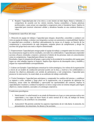 6
4. Respeto: Capacidad para dar a los otros y a uno mismo un trato digno, franco y tolerante, y
comportarse de acuerdo con los valores morales, buenas costumbres y buenas prácticas
profesionales, y para actuar con seguridad y congruencia entre el duraderas hacer. Implica la
capacidad para construir relaciones cálidas y duraderas basadas en una conducta honesta y
veraz.
Competencias específicas del cargo:
1. Dirección de equipo de trabajos: Capacidad para integrar, desarrollar, consolidar y conducir con
éxito un equipo de trabajo, y alentar a sus integrantes a actuar con autonomía y responsabilidad. Implica
la capacidad para coordinar y distribuir adecuadamente las tareas en el equipo, en función de las
competencias y conocimientos de cada integrante, estipular plazos de cumplimiento y dirigir las
acciones del grupo hacia una meta u objetivo determinado.
2. Empowerment: Capacidad para otorgar poder al equipo de trabajo y compartir tanto los éxitos como
las consecuencias negativas de los resultados, con todos los colaboradores. Capacidad para emprender
acciones eficaces orientadas a mejorar y potenciar el talento de las personas, tanto en conocimientos
como en competencias. Capacidad para obtener los mejores
Resultados, lograr la integración del grupo y aprovechar la diversidad de los miembros del equipo para
lograr un valor añadido superior al negocio. Implica fijar objetivos de desempeño claro y medible y
asignar las responsabilidades correspondientes.
3. Liderar con Ejemplo: Capacidad para comunicar la visión estratégica y los valores de la organización
a través de un modelo de conducción personal acorde con la ética, y motivar a los colaboradores a
alcanzar los objetivos planteados con sentido de pertenencia y real compromiso. Capacidad para
promover la innovación y la creatividad, en un ambiente de trabajo confortable.
4. Visión Estratégica: Capacidad para anticiparse y comprender los cambios del entorno, y establecer
su impacto a corto, mediano y largo plazo en la organización, con el propósito de optimizar las
fortalezas, actuar sobre las debilidades y aprovechar las oportunidades del contexto. Implica la
capacidad para visualizar y conducir la empresa o el área a cargo como un sistema integral, para lograr
objetivos y metas retadores, asociados a la estrategia corporativa.
Condiciones psicológicas:
1. Salud mental: La salud mental es un estado de bienestar en el que yo como persona realizo mis
capacidades y soy capaz de hacer frente al estrés normal de la vida, de trabajar de forma
productiva y de contribuir a la comunidad.
2. Autocontrol: Me permite controlar los aspectos importantes de mi vida diaria: la atención, los
pensamientos, las emociones, los deseos y las acciones.
 