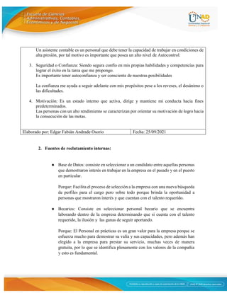 7
Un asistente contable es un personal que debe tener la capacidad de trabajar en condiciones de
alta presión, por tal motivo es importante que posea un alto nivel de Autocontrol.
3. Seguridad o Confianza: Siendo segura confío en mis propias habilidades y competencias para
lograr el éxito en la tarea que me propongo.
Es importante tener autoconfianza y ser consciente de nuestras posibilidades
La confianza me ayuda a seguir adelante con mis propósitos pese a los reveses, el desánimo o
las dificultades.
4. Motivación: Es un estado interno que activa, dirige y mantiene mi conducta hacia fines
predeterminados.
Las personas con un alto rendimiento se caracterizan por orientar su motivación de logro hacia
la consecución de las metas.
Elaborado por: Edgar Fabián Andrade Osorio Fecha: 25/09/2021
2. Fuentes de reclutamiento internas:
● Base de Datos: consiste en seleccionar a un candidato entre aquellas personas
que demostraron interés en trabajar en la empresa en el pasado y en el puesto
en particular.
Porque: Facilita el proceso de selección a la empresa con una nueva búsqueda
de perfiles para el cargo pero sobre todo porque brinda la oportunidad a
personas que mostraron interés y que cuentan con el talento requerido.
● Becarios: Consiste en seleccionar personal becario que se encuentra
laborando dentro de la empresa determinando que si cuenta con el talento
requerido, la ilusión y las ganas de seguir aportando.
Porque: El Personal en prácticas es un gran valor para la empresa porque se
esfuerza mucho para demostrar su valía y sus capacidades, pero además han
elegido a la empresa para prestar su servicio, muchas veces de manera
gratuita, por lo que se identifica plenamente con los valores de la compañía
y esto es fundamental.
 