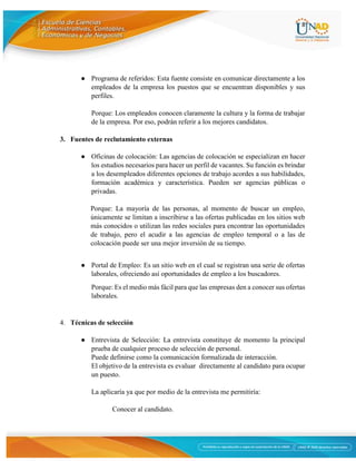 8
● Programa de referidos: Esta fuente consiste en comunicar directamente a los
empleados de la empresa los puestos que se encuentran disponibles y sus
perfiles.
Porque: Los empleados conocen claramente la cultura y la forma de trabajar
de la empresa. Por eso, podrán referir a los mejores candidatos.
3. Fuentes de reclutamiento externas
● Oficinas de colocación: Las agencias de colocación se especializan en hacer
los estudios necesarios para hacer un perfil de vacantes. Su función es brindar
a los desempleados diferentes opciones de trabajo acordes a sus habilidades,
formación académica y característica. Pueden ser agencias públicas o
privadas.
Porque: La mayoría de las personas, al momento de buscar un empleo,
únicamente se limitan a inscribirse a las ofertas publicadas en los sitios web
más conocidos o utilizan las redes sociales para encontrar las oportunidades
de trabajo, pero el acudir a las agencias de empleo temporal o a las de
colocación puede ser una mejor inversión de su tiempo.
● Portal de Empleo: Es un sitio web en el cual se registran una serie de ofertas
laborales, ofreciendo así oportunidades de empleo a los buscadores.
Porque: Es el medio más fácil para que las empresas den a conocer sus ofertas
laborales.
4. Técnicas de selección
● Entrevista de Selección: La entrevista constituye de momento la principal
prueba de cualquier proceso de selección de personal.
Puede definirse como la comunicación formalizada de interacción.
El objetivo de la entrevista es evaluar directamente al candidato para ocupar
un puesto.
La aplicaría ya que por medio de la entrevista me permitiría:
Conocer al candidato.
 