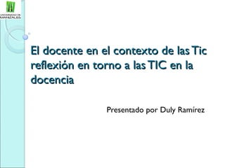 El docente en el contexto de las TicEl docente en el contexto de las Tic
reflexión en torno a las TIC en lareflexión en torno a las TIC en la
docenciadocencia
Presentado por Duly Ramírez
 