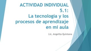 ACTIVIDAD INDIVIDUAL
5.1:
La tecnología y los
procesos de aprendizaje
en mi aula
Lic. Angelita Quintana
 