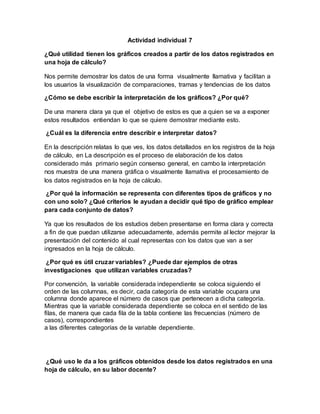 Actividad individual 7
¿Qué utilidad tienen los gráficos creados a partir de los datos registrados en
una hoja de cálculo?
Nos permite demostrar los datos de una forma visualmente llamativa y facilitan a
los usuarios la visualización de comparaciones, tramas y tendencias de los datos
¿Cómo se debe escribir la interpretación de los gráficos? ¿Por qué?
De una manera clara ya que el objetivo de estos es que a quien se va a exponer
estos resultados entiendan lo que se quiere demostrar mediante esto.
¿Cuál es la diferencia entre describir e interpretar datos?
En la descripción relatas lo que ves, los datos detallados en los registros de la hoja
de cálculo, en La descripción es el proceso de elaboración de los datos
considerado más primario según consenso general, en cambo la interpretación
nos muestra de una manera gráfica o visualmente llamativa el procesamiento de
los datos registrados en la hoja de cálculo.
¿Por qué la información se representa con diferentes tipos de gráficos y no
con uno solo? ¿Qué criterios le ayudan a decidir qué tipo de gráfico emplear
para cada conjunto de datos?
Ya que los resultados de los estudios deben presentarse en forma clara y correcta
a fin de que puedan utilizarse adecuadamente, además permite al lector mejorar la
presentación del contenido al cual representas con los datos que van a ser
ingresados en la hoja de cálculo.
¿Por qué es útil cruzar variables? ¿Puede dar ejemplos de otras
investigaciones que utilizan variables cruzadas?
Por convención, la variable considerada independiente se coloca siguiendo el
orden de las columnas, es decir, cada categoría de esta variable ocupara una
columna donde aparece el número de casos que pertenecen a dicha categoría.
Mientras que la variable considerada dependiente se coloca en el sentido de las
filas, de manera que cada fila de la tabla contiene las frecuencias (número de
casos), correspondientes
a las diferentes categorías de la variable dependiente.
¿Qué uso le da a los gráficos obtenidos desde los datos registrados en una
hoja de cálculo, en su labor docente?
 