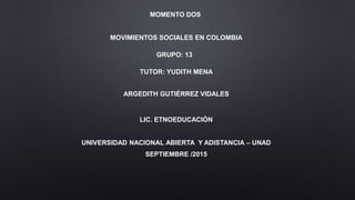 MOMENTO DOS
MOVIMIENTOS SOCIALES EN COLOMBIA
GRUPO: 13
TUTOR: YUDITH MENA
ARGEDITH GUTIÉRREZ VIDALES
LIC. ETNOEDUCACIÓN
UNIVERSIDAD NACIONAL ABIERTA Y ADISTANCIA – UNAD
SEPTIEMBRE /2015
 