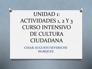 UNIDAD 1:
ACTIVIDADES 1, 2 Y 3
CURSO INTENSIVO
DE CULTURA
CIUDADANA
CESAR AUGUSTO SEVERICHE
MARQUEZ
 