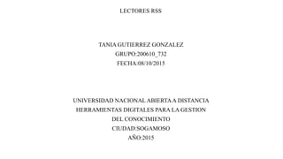 LECTORES RSS
TANIA GUTIERREZ GONZALEZ
GRUPO:200610_732
FECHA:08/10/2015
UNIVERSIDAD NACIONAL ABIERTAA DISTANCIA
HERRAMIENTAS DIGITALES PARA LA GESTION
DEL CONOCIMIENTO
CIUDAD:SOGAMOSO
AÑO:2015
 