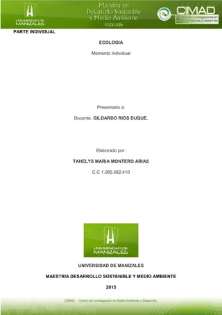 PARTE INDIVIDUAL
ECOLOGIA
Momento Individual
Presentado a:
Docente. GILDARDO RIOS DUQUE.
Elaborado por:
TAHELYS MARIA MONTERO ARIAS
C.C 1.065.582.410
UNIVERSIDAD DE MANIZALES
MAESTRIA DESARROLLO SOSTENIBLE Y MEDIO AMBIENTE
2015
 
