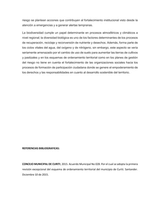 riesgo se plantean acciones que contribuyen al fortalecimiento institucional visto desde la
atención a emergencias y a generar alertas tempranas.
La biodiversidad cumple un papel determinante en procesos atmosféricos y climáticos a
nivel regional; la diversidad biológica es uno de los factores determinantes de los procesos
de recuperación, reciclaje y reconversión de nutriente y desechos. Además, forma parte de
los ciclos vitales del agua, del oxígeno y de nitrógeno, sin embargo, este aspecto se vería
seriamente amenazado por el cambio de uso de suelo para aumentar las tierras de cultivos
y pastizales y en los esquemas de ordenamiento territorial como en los planes de gestión
del riesgo no tiene en cuenta el fortalecimiento de las organizaciones sociales hacia los
procesos de formación de participación ciudadana donde se genere el empoderamiento de
los derechos y las responsabilidades en cuanto al desarrollo sostenible del territorio.
REFERENCIAS BIBLIOGRAFICAS:
CONCEJO MUNICIPAL DE CURITI, 2015. Acuerdo Municipal No 028. Por el cual se adopta la primera
revisión excepcional del esquema de ordenamiento territorial del municipio de Curiti. Santander.
Diciembre 10 de 2015.
 