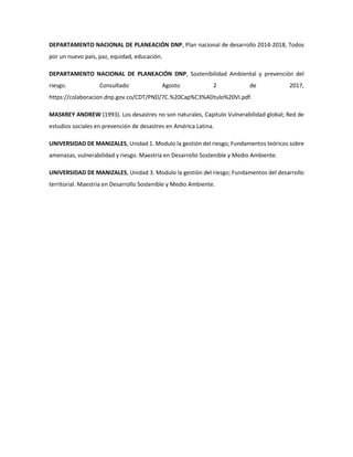 DEPARTAMENTO NACIONAL DE PLANEACIÓN DNP, Plan nacional de desarrollo 2014-2018, Todos
por un nuevo país, paz, equidad, educación.
DEPARTAMENTO NACIONAL DE PLANEACIÓN DNP, Sostenibilidad Ambiental y prevención del
riesgo. Consultado Agosto 2 de 2017,
https://colaboracion.dnp.gov.co/CDT/PND/7C.%20Cap%C3%ADtulo%20VI.pdf.
MASKREY ANDREW (1993). Los desastres no son naturales, Capitulo Vulnerabilidad global; Red de
estudios sociales en prevención de desastres en América Latina.
UNIVERSIDAD DE MANIZALES, Unidad 1. Modulo la gestión del riesgo; Fundamentos teóricos sobre
amenazas, vulnerabilidad y riesgo. Maestría en Desarrollo Sostenible y Medio Ambiente.
UNIVERSIDAD DE MANIZALES, Unidad 3. Modulo la gestión del riesgo; Fundamentos del desarrollo
territorial. Maestría en Desarrollo Sostenible y Medio Ambiente.
 