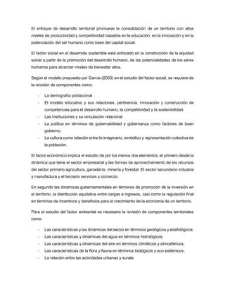 El enfoque de desarrollo territorial promueve la consolidación de un territorio con altos
niveles de productividad y competitividad basados en la educación, en la innovación y en la
potenciación del ser humano como base del capital social.
El factor social en el desarrollo sostenible está enfocado en la construcción de la equidad
social a partir de la promoción del desarrollo humano, de las potencialidades de los seres
humanos para alcanzar niveles de bienestar altos.
Según el modelo propuesto por García (2003) en el estudio del factor social, se requiere de
la revisión de componentes como:
- La demografía poblacional
- El modelo educativo y sus relaciones, pertinencia, innovación y construcción de
competencias para el desarrollo humano, la competitividad y la sostenibilidad.
- Las instituciones y su vinculación relacional
- La política en términos de gobernabilidad y gobernanza como factores de buen
gobierno.
- La cultura como relación entre lo imaginario, simbólico y representación colectiva de
la población.
El factor económico implica el estudio de por los menos dos elementos; el primero desde la
dinámica que tiene el sector empresarial y las formas de aprovechamiento de los recursos
del sector primario agricultura, ganadería, minería y forestal. El sector secundario industria
y manufactura y el terciario servicios y comercio.
En segundo las dinámicas gubernamentales en términos de promoción de la inversión en
el territorio, la distribución equitativa entre cargas e ingresos, casi como la regulación final
en términos de incentivos y beneficios para el crecimiento de la economía de un territorio.
Para el estudio del factor ambiental es necesario la revisión de componentes territoriales
como:
- Las características y las dinámicas del sector en términos geológicos y edafológicos.
- Las características y dinámicas del agua en términos hidrológicos.
- Las características y dinámicas del aire en términos climáticos y atmosféricos.
- Las características de la flora y fauna en términos biológicos y eco sistémicos.
- La relación entre las actividades urbanas y surata
 