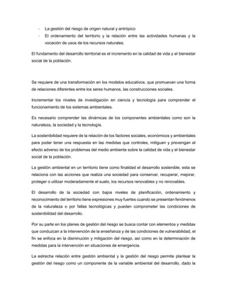 - La gestión del riesgo de origen natural y antrópico
- El ordenamiento del territorio y la relación entre las actividades humanas y la
vocación de usos de los recursos naturales.
El fundamento del desarrollo territorial es el incremento en la calidad de vida y el bienestar
social de la población.
Se requiere de una transformación en los modelos educativos, que promuevan una forma
de relaciones diferentes entre los seres humanos, las construcciones sociales.
Incrementar los niveles de investigación en ciencia y tecnología para comprender el
funcionamiento de los sistemas ambientales.
Es necesario comprender las dinámicas de los componentes ambientales como son la
naturaleza, la sociedad y la tecnología.
La sostenibilidad requiere de la relación de los factores sociales, económicos y ambientales
para poder tener una respuesta en las medidas que controles, mitiguen y prevengan el
efecto adverso de los problemas del medio ambiente sobre la calidad de vida y el bienestar
social de la población.
La gestión ambiental en un territorio tiene como finalidad el desarrollo sostenible, esta se
relaciona con las acciones que realiza una sociedad para conservar, recuperar, mejorar,
proteger o utilizar moderadamente el suelo, los recursos renovables y no renovables.
El desarrollo de la sociedad con bajos niveles de planificación, ordenamiento y
reconocimiento del territorio tiene expresiones muy fuertes cuando se presentan fenómenos
de la naturaleza o por fallas tecnológicas y pueden comprometer las condiciones de
sostenibilidad del desarrollo.
Por su parte en los planes de gestión del riesgo se busca contar con elementos y medidas
que conduzcan a la intervención de la enseñanza y de las condiciones de vulnerabilidad, el
fin se enfoca en la disminución y mitigación del riesgo, así como en la determinación de
medidas para la intervención en situaciones de emergencia.
La estrecha relación entre gestión ambiental y la gestión del riesgo permite plantear la
gestión del riesgo como un componente de la variable ambiental del desarrollo, dado la
 
