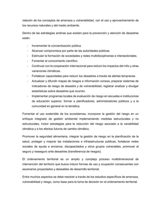 relación de los conceptos de amenaza y vulnerabilidad, con el uso y aprovechamiento de
los recursos naturales y del medio ambiente.
Dentro de las estrategias andinas que existen para la prevención y atención de desastres
están:
- Incrementar la concientización pública
- Alcanzar compromisos por parte de las autoridades públicas
- Estimular la formación de sociedades y redes multidisciplinarias e intersectoriales.
- Fomentar el conocimiento científico
- Continuar con la cooperación internacional para reducir los impactos del niño y otras
variaciones climáticas.
- Fortalecer capacidades para reducir los desastres a través de alertas tempranas
- Actualizar y difundir mapas de riesgos e información conexa, preparar sistemas de
indicadores de riesgo de desastre y de vulnerabilidad, registrar analizar y divulgar
estadísticas sobre desastres que ocurren.
- Implementar programas locales de evaluación de riesgo en escuelas e instituciones
de educación superior, formar a planificadores, administradores públicos y a la
comunidad en general en la temática.
Fomentar el uso sostenible de los ecosistemas, incorporar la gestión del riesgo en un
enfoque integrado de gestión ambiental implementando medidas estructurales y no
estructurales, incluir estrategias para la reducción del riesgo asociado a la variabilidad
climática y a los efectos futuros de cambio climático.
Promover la seguridad alimentaria, integrar la gestión de riesgo en la planificación de la
salud, proteger y mejorar las instalaciones e infraestructuras públicas, fortalecer redes
sociales de ayuda a ancianos, discapacitados y otros grupos vulnerables, promover el
seguro y reaseguro ante desastres (transferencia de riesgos).
El ordenamiento territorial es un amplio y complejo proceso multidimensional de
intervención del territorio que busca inducir formas de uso y ocupación consecuentes con
escenarios proyectados y deseables de desarrollo territorial.
Entre muchos aspectos se debe resolver a través de los estudios específicos de amenaza,
vulnerabilidad y riesgo, como base para la toma de decisión en el ordenamiento territorial.
 
