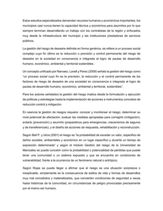 Estos estudios especializados demandan recursos humanos y económicos importantes, los
municipios casi nunca tienen la capacidad técnica y económica para asumirlos por lo que
siempre terminan desarrollando un trabajo con los contratistas de la región y enfocados
muy desde la infraestructura del municipio y las instituciones prestadoras de servicios
públicos.
La gestión del riesgo de desastre definida en forma genérica, se refiere a un proceso social
complejo cuyo fin último es la reducción o previsión y control permanente del riesgo de
desastre en la sociedad en consonancia e integrada al logro de pautas de desarrollo
humano, económico, ambiental y territorial sostenibles.
Un concepto unificado por Narvaez, Lavell y Perez (2009) señala la gestión del riesgo como
“un proceso social cuyo fin es la previsión, la reducción y el control permanente de los
factores de riesgo de desastre de una sociedad en consonancia e integrada al logro de
pautas de desarrollo humano, económico, ambiental y territorial, sostenibles”.
Para los autores señalados la gestión del riesgo implica desde la formulación y ejecución
de políticas y estrategias hasta la implementación de acciones e instrumentos concretos de
reducción control y mitigación.
En esencia la gestión de riesgos requiere: conocer y monitorear el riesgo; determinar su
nivel potencial de afectación; evaluar las medidas apropiadas para corregirlo (mitigación),
evitarlo (prevención) y asumirlo (preparativos para emergencias, mecanismos de seguros
y de transferencias); y el diseño de acciones de respuesta, rehabilitación y reconstrucción.
Según Bell P. y otros (2001) el riesgo es “la probabilidad de exceder un valor, especifico de
daños sociales, ambientales y económico en un lugar específico y durante un tiempo de
exposición determinada” y según el módulo Gestión del riesgo de la Universidad de
Manizales se puede concebir como la probabilidad o potencialidad de pérdidas que puede
tener una comunidad o un sistema expuesto y que se encuentra en condiciones de
vulnerabilidad, frente a la ocurrencia de un fenómeno natural o antrópico.
Según Rojas se puede llegar a afirmar que el riesgo es una situación sorpresiva o
inexplicable, simplemente es la consecuencia de estilos de vida y formas de desarrollos
muy mal concebidos y materializados, que convierten condiciones de seguridad a veces
hasta históricas de la comunidad, en circunstancias de peligro provocadas precisamente
por el mismo ser humano.
 
