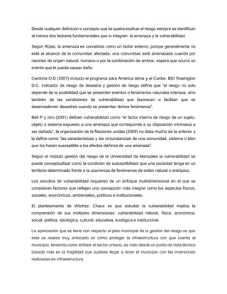 Desde cualquier definición o concepto que se quiera explicar el riesgo siempre se identifican
al menos dos factores fundamentales que lo integran: la amenaza y la vulnerabilidad.
Según Rojas, la amenaza es concebida como un factor externo; porque generalmente no
está al alcance de la comunidad afectada, una comunidad está amenazada cuando por
razones de origen natural, humano o por la combinación de ambos, espera que ocurra un
evento que le pueda causar daño.
Cardona O.D (2007) incluido el programa para América latina y el Caribe, BID Washigton
D.C. indicador de riesgo de desastre y gestión de riesgo define que “el riesgo no solo
depende de la posibilidad que se presenten eventos o fenómenos naturales intensos, sino
también de las condiciones de vulnerabilidad que favorecen o facilitan que se
desencadenen desastres cuando se presentan dichos fenómenos”.
Bell P y otro (2001) definen vulnerabilidad como “el factor interno de riesgo de un sujeto,
objeto o sistema expuesto a una amenaza que corresponde a su disposición intrínseca a
ser dañado”, la organización de la Naciones unidas (2009) no dista mucho de la anterior y
la define como “las características y las circunstancias de una comunidad, sistema o bien
que los hacen susceptible a los efectos dañinos de una amenaza”.
Según el módulo gestión del riesgo de la Universidad de Manizales la vulnerabilidad se
puede conceptualizar como la condición de susceptibilidad que una sociedad tenga en un
territorio determinado frente a la ocurrencia de fenómenos de orden natural o antrópico.
Los estudios de vulnerabilidad requieren de un enfoque multidimensional en el que se
consideran factores que reflejan una concepción más integral como los aspectos físicos,
sociales, económicos, ambientales, políticos e institucionales.
El planteamiento de Wilchez, Chaux es que estudiar la vulnerabilidad implica la
comprensión de sus múltiples dimensiones: vulnerabilidad natural, física, económica,
social, política, ideológica, cultural, educativa, ecológica e institucional.
La apreciación que se tiene con respecto al plan municipal de la gestión del riesgo es que
este se realiza muy enfocado en cómo proteger la infraestructura con que cuenta el
municipio, teniendo como énfasis el sector urbano, es visto desde un punto de vista técnico
basado más en la fragilidad que pudiese llegar a tener el municipio con las inversiones
realizadas en infraestructura.
 