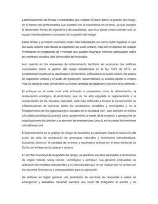 Lastimosamente las firmas o contratistas que realizan la labor sobre la gestión del riesgo,
no lo hacen con profesionales que cuenten con la experiencia en el tema, ya que siempre
lo desarrollan firmas de ingeniería o de arquitectos, que muy pocas veces cuentan con un
equipo interdisciplinario conocedor de la gestión del riesgo.
Estas firmas y el mismo municipio están más interesados en como poder legalizar el uso
del suelo urbano visto desde la expansión de suelo urbano, mas con el objetivo de realizar
inversiones en programas de viviendas que puedan favorecer interese particulares sobre
los intereses sociales dela comunidad del municipio.
Aun cuando en los esquemas de ordenamiento territorial se incorporan las políticas
municipales sobre la gestión del riesgo establecidas en la ley 1523 de 2012, se
fundamentan mucho en la clasificación del territorio, enfocado en el suelo urbano, los suelos
de expansión urbana y el suelo de protección, desarrollando un análisis desde lo urbano
más no desde lo rural, donde tiene su mayor cantidad de población y de área de su territorio.
El enfoque en el suelo rural está enfocado a propuestas como la reforestación, la
restauración ecológica, el ecoturismo que no ha sido regulado ni reglamentado a la
conservación de los recursos naturales, está más enfocado a buscar la conservación de
infraestructuras de servicios como los acueductos veredales y municipales y no al
fortalecimiento de las organizaciones sociales de la sociedad civil , casi siempre se enfoca
a la institucionalidad buscando darle cumplimiento a través de la creación y generación de
organizaciones de carácter a la atención de emergencias como lo es el cuerpo de bomberos
o la defensa civil.
El planteamiento en la gestión del riesgo de desastres es planteado desde la reducción del
punto de vista de recolección de amenazas naturales y fenómenos hidroclimáticos,
buscando disminuir la cantidad de eventos y escenarios críticos en el área territorial de
Curiti con énfasis en la cabecera urbana.
En el Plan municipal de la gestión del riesgo, se plantean estudios asociados a fenómenos
de origen natural, socio natural, tecnológico y antrópico que generen propuestas de
aplicación de medidas estructurales y no estructurales que no se realizan por no contar con
los soportes financieros y presupuestales para su ejecución.
Se enfocan en lograr generar una prestación de servicios de respuesta a casos de
emergencia y desastres, teniendo siempre una visión de mitigación al evento y no
 