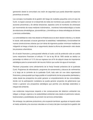 generando desde la comunidad una visión de seguridad que pueda desarrollar aspectos
preventivos al evento.
Los concejos municipales de la gestión del riesgo de ciudades pequeñas como el caso de
Curiti, no logran avanzar en el desarrollo de redes de monitoreo que puedan contribuir en
acciones preventivas y de alertas tempranas; aspectos como el monitoreo de amenazas
por movimientos de masa mediante inclinómetros , monitoreo hidrometeorológico a través
de estaciones climatológicas, pluviométricas y linimétricas en áreas estratégicas de bienes
y servicios ambientales.
La vulnerabilidad es vista más desde la infraestructura es decir desde lo técnico y no desde
lo social, está asociado a buscar garantizar la estabilidad, habitabilidad y funcionalidad de
nuevas construcciones urbanas que con obras de ingeniería puedan minimizar medidas de
mitigación al riesgo a través de un seguimiento desde la oficina de planeación visto desde
los procesos urbanísticos.
En el sector financiero y presupuestal referido al suelo rural de protección solo se cuenta
como mecanismo financiero el artículo 111 de la ley 99 de 1993 donde se dedica un
porcentaje no inferior al 1.0 % de sus ingresos con el fin de adquirir áreas de importancia
estratégica para la conservación del recurso hídrico que surten de agua el municipio.
Plantean propuestas como alindamiento de la franja forestal protectora de la quebrada
Curiti, Programas de reforestación, programas de saneamiento y clausura de vertimientos
a lo largo de la corriente de la quebrada Curiti, todo esto sin una clara organización
financiera y presupuestal que haga posible el cumplimiento de las propuestas planteadas y
vistas desde las prospectiva de poder generar un empoderamiento de las comunidades,
donde con la participación ciudadana se pueda generar proyectos de gobernanza que
inicien a generar una prospectiva estratégica que permita una abordaje sistemático e
integral del ambiente.
Las evidencias inequívocas respecto a las consecuencias del deterioro ambiental nos
obligan a otorgar urgencia a la sostenibilidad ambiental vista desde el patrimonio natural,
biodiversidad y posibilidades de provisión de servicios ambientales.
Sin embargo, los patrones productivos y de ocupación territorial, agudizan el impacto sobre
el medio ambiente y los recursos naturales en el marco del plan municipal de la gestión del
 