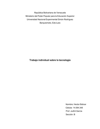 República Bolivariana de Venezuela
Ministerio del Poder Popular para la Educación Superior
Universidad Nacional Experimental Simón Rodríguez
Barquisimeto, Edo-Lara
Trabajo individual sobre la tecnología
Nombre: Hector Bolivar
Cédula: 14.094.348
Prof. Judhit García
Sección: B
 