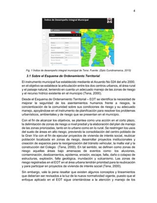 4
Fig. 1 Índice de desempeño integral municipal de Tena. Fuente: (Dpto Cundinamarca, 2015)
3.1 Sobre el Esquema de Ordenamiento Territorial
El instrumento municipal fue establecido mediante el Acuerdo No 024 del año 2000,
en el objetivo se establece la articulación entre los dos centros urbanos, el área rural
y el paisaje natural, teniendo en cuenta un adecuado manejo de las zonas de riesgo
y el recurso hídrico existente en el municipio (Tena, 2000).
Desde el Esquema de Ordenamiento Territorial – EOT se identifica la necesidad de
mejorar la seguridad de los asentamientos humanos frente a riesgos, la
concientización de la comunidad sobre sus condiciones de riesgo y su adecuado
manejo, apoyándose en el instrumento de planificación para resolver los problemas
urbanísticos, ambientales y de riesgo que se presentan en el municipio.
Con el fin de alcanzar los objetivos, se plantea como una acción en el corto plazo,
la delimitación de zonas de riesgo a nivel predial y la elaboración del plan de manejo
de las zonas priorizadas, tanto en lo urbano como en lo rural. Se restringen los usos
del suelo de áreas en alto riesgo, previendo la consolidación del centro poblado de
la Gran Vía con el fin de ejecutar proyectos de vivienda de interés social, reubicar
población localizada en zonas de riesgo, desarrollar proyectos institucionales y
creación de espacios para la reorganización del tránsito vehicular, la malla vial y la
construcción del Colegio (Tena, 2000). En tal sentido, se definen como zonas de
riesgo aquellas áreas bajo amenazas de eventos como: los aluviones,
contaminación, deslizamientos, epidemia, erosión, escape, falla, daño o colapso de
estructuras, explosión, falla geológica, inundación y vulcanismo. Las zonas de
riesgo registradas en el EOT en el área urbana tendrán prioridad para la reubicación
y para participar en proyectos de vivienda de interés social (Tena, 2000).
Sin embargo, vale la pena resaltar que existen algunos conceptos y lineamientos
que deberían ser revisados a la luz de la nueva normatividad vigente, puesto que el
enfoque aplicado en el EOT sigue orientándose a la atención y manejo de los
 