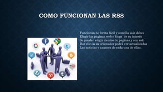 COMO FUNCIONAN LAS RSS
Funcionan de forma fácil y sencilla solo debes
Elegir las paginas web o blogs de su interés
Se pueden elegir cientos de paginas y con solo
Dar clic en su ordenador podrá ver actualizadas
Las noticias y avances de cada una de ellas .
 