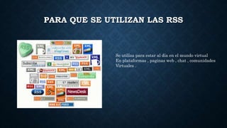 PARA QUE SE UTILIZAN LAS RSS
Se utiliza para estar al día en el mundo virtual
En plataformas , paginas web , chat , comunidades
Virtuales .
 