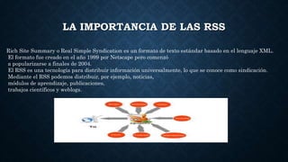 LA IMPORTANCIA DE LAS RSS
Rich Site Summary o Real Simple Syndication es un formato de texto estándar basado en el lenguaje XML.
El formato fue creado en el año 1999 por Netscape pero comenzó
a popularizarse a finales de 2004.
El RSS es una tecnología para distribuir información universalmente, lo que se conoce como sindicación.
Mediante el RSS podemos distribuir, por ejemplo, noticias,
módulos de aprendizaje, publicaciones,
trabajos científicos y weblogs.
 