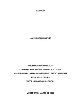 ECOLOGÍA
JAVIER OROZCO OSPINO
UNIVERSIDAD DE MANIZALES
CENTRO DE EDUCACIÓN A DISTANCIA – CEDUM
MAESTRIA EN DESARROLLO SOSTENIBLE Y MEDIO AMBIENTE
MODULO: ECOLOGIA
TUTOR: GILDARDO RIOS DUQUE
VALLEDUPAR, MARZO DE 2015
 