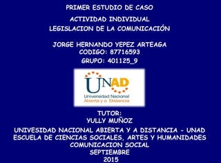 PRIMER ESTUDIO DE CASO
ACTIVIDAD INDIVIDUAL
LEGISLACION DE LA COMUNICACIÓN
JORGE HERNANDO YEPEZ ARTEAGA
CODIGO: 87716593
GRUPO: 401125_9
TUTOR:
YULLY MUÑOZ
UNIVESIDAD NACIONAL ABIERTA Y A DISTANCIA - UNAD
ESCUELA DE CIENCIAS SOCIALES, ARTES Y HUMANIDADES
COMUNICACION SOCIAL
SEPTIEMBRE
2015
 