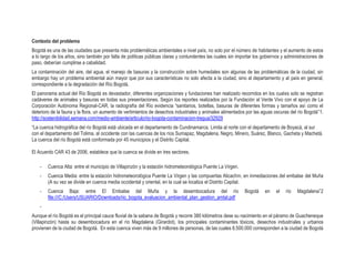 Contexto del problema
Bogotá es una de las ciudades que presenta más problemáticas ambientales a nivel país, no solo por el número de habitantes y el aumento de estos
a lo largo de los años, sino también por falta de políticas públicas claras y contundentes las cuales sin importar los gobiernos y administraciones de
paso, deberían cumplirse a cabalidad.
La contaminación del aire, del agua, el manejo de basuras y la construcción sobre humedales son algunas de las problemáticas de la ciudad, sin
embargo hay un problema ambiental aún mayor que por sus características no solo afecta a la ciudad, sino al departamento y al país en general,
correspondiente a la degradación del Río Bogotá.
El panorama actual del Río Bogotá es devastador, diferentes organizaciones y fundaciones han realizado recorridos en los cuales solo se registran
cadáveres de animales y basuras en todas sus presentaciones. Según los reportes realizados por la Fundación al Verde Vivo con el apoyo de La
Corporación Autónoma Regional-CAR, la radiografía del Río evidencia “sanitarios, botellas, basuras de diferentes formas y tamaños así como el
deterioro de la fauna y la flora, un aumento de vertimientos de desechos industriales y animales alimentados por las aguas oscuras del río Bogotá”1.
http://sostenibilidad.semana.com/medio-ambiente/articulo/rio-bogota-contaminacion-tregua/32929
“La cuenca hidrográfica del río Bogotá está ubicada en el departamento de Cundinamarca. Limita al norte con el departamento de Boyacá, al sur
con el departamento del Tolima, al occidente con las cuencas de los ríos Sumapaz, Magdalena, Negro, Minero, Suárez, Blanco, Gacheta y Machetá.
La cuenca del río Bogotá está conformada por 45 municipios y el Distrito Capital.
El Acuerdo CAR 43 de 2006, establece que la cuenca se divide en tres sectores.
- Cuenca Alta: entre el municipio de Villapinzón y la estación hidrometeorológica Puente La Virgen.
- Cuenca Media: entre la estación hidrometeorológica Puente La Virgen y las compuertas Alicachín, en inmediaciones del embalse del Muña
(A su vez se divide en cuenca media occidental y oriental, en la cual se localiza el Distrito Capital.
- Cuenca Baja: entre El Embalse del Muña y la desembocadura del río Bogotá en el río Magdalena”2
file:///C:/Users/USUARIO/Downloads/rio_bogota_evaluacion_ambiental_plan_gestion_amtal.pdf
-
Aunque el río Bogotá es el principal cauce fluvial de la sabana de Bogotá y recorre 380 kilómetros dese su nacimiento en el páramo de Guacheneque
(Villapinzón) hasta su desembocadura en el río Magdalena (Girardot), los principales contaminantes tóxicos, desechos industriales y urbanos
provienen de la ciudad de Bogotá. En esta cuenca viven más de 9 millones de personas, de las cuales 8.500.000 corresponden a la ciudad de Bogotá
 