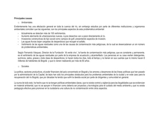 Principales causas
o Ambientales
Evidentemente hay una afectación general en toda la cuenca del río, sin embargo estudios por parte de diferentes instituciones y organismos
ambientales coinciden que las siguientes, son los principales aspectos de esta problemática ambiental:
- Actualmente se detectan más de 100 vertimientos.
- Aumento alarmante de urbanizaciones nuevas, cuyos desechos van a parar directamente al río.
- Invasiones constructivas de tipo social como campos de golf, presentando aspectos de invasión.
- Las aguas lluvias bajan cargadas de desperdicios que recogen el asfalto.
- Vertimiento de las aguas residuales como una de las causas de contaminación más peligrosas, de la cual se desencadenan un sin número
de problemáticas ambientales.
Según Fernando Vásquez, Director de la Fundación ´Al verde vivo´, la fuente de contaminación más peligrosa, que es constante y permanente,
es el vertimiento de las aguas residuales por parte de la empresa de acueducto y alcantarillado. Las personas en su casa vierten detergentes,
químicos, pelos, grasas y toda clase de desperdicios, lo hacen todos los días, todo el tiempo y no tienen en sus cuentas que lo mismo hacen 8
millones de habitantes de Bogotá y que lo vienen realizando por más de 60 años.
o Sociales
La política, sectores productivos, el poder financiero del país concentrado en Bogotá y los amores y desamores de las líneas políticas que han pasado
por la administración de la Capital, de lejos han sido los principales obstáculos para los problemas ambientales de la ciudad y en este caso para la
recuperación del río Bogotá, que por décadas ha tenido que sufrir la desidia social por parte de dirigentes y comunidad en general.
La suma de todo esto, ha hecho que no se tengan políticas ambientales claras, que no exista control y vigilancia para las ilegalidades que se evidencian
en material ambiental, que no se apoyen ni financien como debería ser proyectos y tecnologías para el cuidado del medio ambiente y que no exista
pedagogía efectiva para promover en la ciudadanía una cultura de no contaminación entre otros aspectos.
 