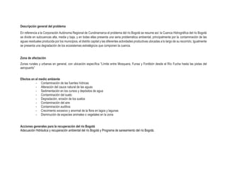 Descripción general del problema
En referencia a la Corporación Autónoma Regional de Cundinamarca el problema del río Bogotá se resume así: la Cuenca Hidrográfica del río Bogotá
se divide en subcuencas alta, media y baja, y en todas ellas presenta una seria problemática ambiental, principalmente por la contaminación de las
aguas residuales producida por los municipios, el distrito capital y las diferentes actividades productivas ubicadas a lo largo de su recorrido. Igualmente
se presenta una degradación de los ecosistemas estratégicos que componen la cuenca.
Zona de afectación
Zonas rurales y urbanas en general, con ubicación específica “Límite entre Mosquera, Funsa y Fontibón desde el Río Fucha hasta las pistas del
aeropuerto”
Efectos en el medio ambiente
- Contaminación de las fuentes hídricas
- Alteración del cauce natural de las aguas
- Sedimentación en los cursos y depósitos de agua
- Contaminación del suelo
- Degradación, erosión de los suelos
- Contaminación del aire
- Contaminación auditiva
- Crecimiento excesivo y anormal de la flora en lagos y lagunas
- Disminución de especies animales o vegetales en la zona
Acciones generales para la recuperación del río Bogotá
Adecuación Hidráulica y recuperación ambiental del río Bogotá y Programa de saneamiento del río Bogotá.
 