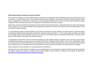 Biotecnología aplicada al tratamiento de aguas residuales
Para el caso del río Bogotá no es clara la implementación de qué técnicas de biotecnología serán implementadas, puesto que hasta la fecha tan solo
se vislumbra un acuerdo histórico entre el actual alcalde de Bogotá, Enrique Peñalosa, el director de la Corporación Autónoma Regional, Néstor
Franco, y el gobernador de Cundinamarca, Jorge Rey, por el cual se aprobaron $4 billones para la construcción de la planta de tratamiento de aguas
residuales (PTAR) y demás obras para salvar el río Bogotá de una contaminación hasta ahora sin tregua.
Seguramente y teniendo las tendencias tecnológicas en materia ambiental, la biotecnología jugará un papel fundamental en el proceso de recuperación
del río y aunque aún no se evidencias estudios o técnicas específicas a implementar, esto es lo que muestra la ciencia de la biotecnología en cuanto
al tratamiento de aguas residuales.
“Los microorganismos juegan un papel importante en todo proceso de depuración de aguas residuales. De manera general, los desechos líquidos
procedentes de diferentes sectores industriales (agroindustria, alimentaria, alguna petroquímica…) y de las aguas negras municipales, son tratados
por vía biológica. Estos procesos biológicos que ocurren en la mayoría de los reactores, bajo unas condiciones determinadas y controladas, tienen
lugar de manera natural en ríos, lagos y otros sistemas acuáticos.
La biotecnología se puede definir como “toda aplicación tecnológica que utiliza sistemas biológicos y organismos vivos o derivados, para la creación
o modificación de productos o procesos para un uso específico” (Convention on Biological Diversity, Article 2. Use of Terms, United Nations. 1992).
De modo que el hecho de utilizar la herramienta que nos proporcionan de manera natural los microorganismos, hace que los procesos biotecnológicos
sean considerados como una tecnología cada vez más extendida en el manejo de este tipo de desechos, de manera económica y ecológica.
Algunos ejemplos de técnicas utilizadas son el bioprocesamiento y la bioadsorción.
Actualmente el uso de plantas acuáticas, microalgas y procesos de biodegradación para el tratamiento y posterior reutilización de las aguas residuales,
son algunas opciones para mejorar la calidad del agua tratada además de para aumentar la eficiencia de las plantas de tratamiento”3
https://agua.org.mx/biotecnologia-ambiental-y-tratamiento-de-aguas/
 
