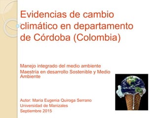 Evidencias de cambio
climático en departamento
de Córdoba (Colombia)
Autor: María Eugenia Quiroga Serrano
Universidad de Manizales
Septiembre 2015
Manejo integrado del medio ambiente
Maestría en desarrollo Sostenible y Medio
Ambiente
 