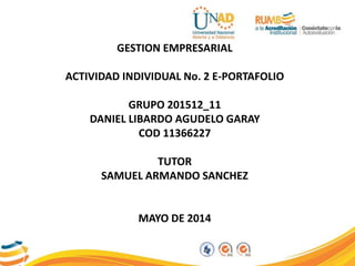 GESTION EMPRESARIAL
ACTIVIDAD INDIVIDUAL No. 2 E-PORTAFOLIO
GRUPO 201512_11
DANIEL LIBARDO AGUDELO GARAY
COD 11366227
TUTOR
SAMUEL ARMANDO SANCHEZ
MAYO DE 2014
 