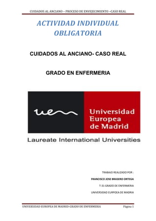 CUIDADOS AL ANCIANO – PROCESO DE ENVEJECIMIENTO –CASO REAL

ACTIVIDAD INDIVIDUAL
OBLIGATORIA
CUIDADOS AL ANCIANO- CASO REAL

GRADO EN ENFERMERIA

TRABAJO REALIZADO POR :
FRANCISCO JOSE BRASERO ORTEGA
T-31 GRADO DE ENFERMERIA
UNIVERSIDAD EURPOEA DE MADRIA

UNIVERSIDAD EUROPEA DE MADRID-GRADO DE ENFERMERIA

Página 1

 