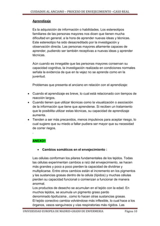 CUIDADOS AL ANCIANO – PROCESO DE ENVEJECIMIENTO –CASO REAL
Aprendizaje
Es la adquisición de información o habilidades. Los estereotipos
familiares de las personas mayores nos dicen que tienen mucha
dificultad en general, a la hora de aprender nuevas ideas y técnicas.
Este estereotipo ha sido desacreditado por la investigación y
observación directa. Las personas mayores altamente capaces de
aprender, pudiendo ser también receptivas a nuevas ideas y aprender
técnicas.
Aún cuando es innegable que las personas mayores conservan su
capacidad cognitiva, la investigación realizada en condiciones normales
señala la evidencia de que en la vejez no se aprende como en la
juventud.
Problemas que presenta el anciano en relación con el aprendizaje:





Cuando el aprendizaje es breve, lo cual está relacionado con tiempos de
reacción largos.
Cuando tienen que utilizar técnicas como la visualización o asociación
de la información que tiene que aprenderse. Si reciben un tratamiento
que le posibilita utilizar estas técnicas, su capacidad de aprendizaje
aumenta.
Tienden a ser más precavidos, menos impulsivos para aceptar riesgo, lo
cual sugiere que su miedo a fallar pudiera ser mayor que su necesidad
de correr riegos.
.
ANEXO1


Cambios somáticos en el envejecimiento :

Las células conforman los pilares fundamentales de los tejidos. Todas
las células experimentan cambios a raíz del envejecimiento, se hacen
más grandes y poco a poco pierden la capacidad de dividirse y
multiplicarse. Entre otros cambios están el incremento en los pigmentos
y las sustancias grasas dentro de la célula (lípidos) y muchas células
pierden su capacidad funcional o comienzan a funcionar de manera
anormal.
Los productos de desecho se acumulan en el tejido con la edad. En
muchos tejidos, se acumula un pigmento graso pardo
denominado lipofucsina , como lo hacen otras sustancias grasas.
El tejido conectivo cambia volviéndose más inflexible, lo cual hace a los
órganos, vasos sanguíneos y vías respiratorias más rígidos. Las
UNIVERSIDAD EUROPEA DE MADRID-GRADO DE ENFERMERIA

Página 10

 