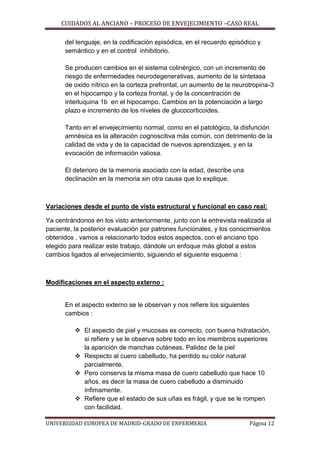 CUIDADOS AL ANCIANO – PROCESO DE ENVEJECIMIENTO –CASO REAL
del lenguaje, en la codificación episódica, en el recuerdo episódico y
semántico y en el control inhibitorio.
Se producen cambios en el sistema colinérgico, con un incremento de
riesgo de enfermedades neurodegenerativas, aumento de la sintetasa
de oxido nítrico en la corteza prefrontal, un aumento de la neurotropina-3
en el hipocampo y la corteza frontal, y de la concentración de
interluquina 1b en el hipocampo. Cambios en la potenciación a largo
plazo e incremento de los niveles de glucocorticoides.
Tanto en el envejecimiento normal, como en el patológico, la disfunción
amnésica es la alteración cognoscitiva más común, con detrimento de la
calidad de vida y de la capacidad de nuevos aprendizajes, y en la
evocación de información valiosa.
El deterioro de la memoria asociado con la edad, describe una
declinación en la memoria sin otra causa que lo explique.

Variaciones desde el punto de vista estructural y funcional en caso real:
Ya centrándonos en los visto anteriormente, junto con la entrevista realizada al
paciente, la posterior evaluación por patrones funcionales, y los conocimientos
obtenidos , vamos a relacionarlo todos estos aspectos, con el anciano tipo
elegido para realizar este trabajo, dándole un enfoque más global a estos
cambios ligados al envejecimiento, siguiendo el siguiente esquema :

Modificaciones en el aspecto externo :

En el aspecto externo se le observan y nos refiere los siguientes
cambios :
 El aspecto de piel y mucosas es correcto, con buena hidratación,
si refiere y se le observa sobre todo en los miembros superiores
la aparición de manchas cutáneas. Palidez de la piel
 Respecto al cuero cabelludo, ha perdido su color natural
parcialmente.
 Pero conserva la misma masa de cuero cabelludo que hace 10
años, es decir la masa de cuero cabelludo a disminuido
ínfimamente.
 Refiere que el estado de sus uñas es frágil, y que se le rompen
con facilidad.
UNIVERSIDAD EUROPEA DE MADRID-GRADO DE ENFERMERIA

Página 12

 