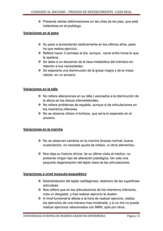 CUIDADOS AL ANCIANO – PROCESO DE ENVEJECIMIENTO –CASO REAL
 Presenta ciertas deformaciones en las uñas de los pies, que está
tratándose en el podólogo.
Variaciones en el peso
 Su peso a aumentando relativamente en los últimos años, pese
ha que realiza ejercicio,
 Refiere hacer 3 comidas al día, aunque , come entre horas lo que
le apetece.
 Se debe a un descenso de la tasa metabólica del individuo en
relación a sus necesidades.
 Se esperaría una disminución de la grasa magra y de la masa
celular, en un anciano.

Variaciones en la talla
 No refiere alteraciones en su talla ( asociados a la disminución de
la altura en los discos intervertebrales.
 No refiere problemas de espalda, aunque si de articulaciones en
los miembros inferiores.
 No se observa cifosis ni lordosis, que sería lo esperado en el
anciano.

Variaciones en la marcha
 No se observan cambios en la marcha (braceo normal, buena
sustentación, no necesita ayuda de ortesis ,ni otros elementos..
 Nos deja su historia clínica, de su última visita al médico, no
presenta ningún tipo de alteración patológica, tan solo una
pequeña degeneración del tejido ósea de las articulaciones.

Variaciones a nivel musculo-esquelético
 Deshidratación del tejido cartilaginoso, deterioro de las superficies
articulares
 Nos refiere que en las articulaciones de los miembros inferiores,
nota un desgaste, y tras realizar ejercicio le duelen.
 A nivel funcional le afecta a la hora de realizar ejercicio, realiza
los ejercicios de una manera mas moderada, y si un día no puede
realizar ejercicios relacionados con MMII, opta por otros.
UNIVERSIDAD EUROPEA DE MADRID-GRADO DE ENFERMERIA

Página 13

 