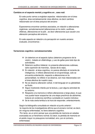 CUIDADOS AL ANCIANO – PROCESO DE ENVEJECIMIENTO –CASO REAL
Cambios en el aspecto mental y cognitivo en , caso real:
En este punto vamos a englobar aspectos relacionados con el área
cognitiva, área somatosensorial, área afectiva, es decir cambios
relacionado con el área psíquica del anciano
Esperaremos encontrar cambios asociados, en relación a alteraciones
orgánicas, somatonsensorial (alteraciones en la visión, auditivas,
olfativas, alteraciones en la piel…es decir alteraciones que causen una
alteración perceptiva del entorno.
En este aspecto en relación a la percepción en nuestro anciano
evaluado, encontramos :

Variaciones cognitivo- somatosensoriales
 Un deterioro en el aspecto óptico (deterioro progresivo de la
visión) , tratado en oftalmólogo, y uso de gafas para todo tipo de
actividades.
 Deterioro auditivo bilateral, no presenta alteraciones cutáneas,
salvo aparición de manchas , típicas de la vejez,
 En relación al área cognitiva, no parece afectado el cociente de
inteligencia, ni refiere alteraciones en el aprendizaje, solo se
encuentra enlentecido, respecto a alteraciones en la
personalidad, no refiere ni se observa, son mas relacionadas con
el área afectiva de nuestro caso.
 No se observa alteración verbal, ni del lenguaje en su globalidad,
es fluido.
 Sigue mostrando interés por la lectura, y por alguna actividad de
su entorno.
 Respecto a la memoria si refiere alteraciones a largo plazo, lo que
nos puede hacer sospechar de una etapa preclínica de alzheimer,
todavía sin evidencia científica o probable en nuestro individuo
 Se le nota cierta lentitud a la hora de responder, enlentecimiento.
Según la bibliografía consultada en relación al punto anterior :
la mayoría de los investigadores afirma que el anciano normal, es decir,
sin ninguna enfermedad, no tiene deterioro cognitivo.
Por tanto, es un error pensar que una pérdida de memoria en edades
avanzadas es un fenómeno normal. Es decir, la pérdida de memoria en
el adulto mayor no presupone normalidad, sino, por el contrario,
enfermedad.
UNIVERSIDAD EUROPEA DE MADRID-GRADO DE ENFERMERIA

Página 14

 