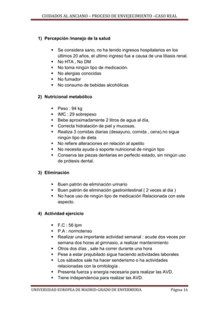 CUIDADOS AL ANCIANO – PROCESO DE ENVEJECIMIENTO –CASO REAL

1) Percepción /manejo de la salud







Se considera sano, no ha tenido ingresos hospitalarios en los
últimos 20 años, el ultimo ingreso fue a causa de una litiasis renal.
No HTA , No DM
No toma ningún tipo de medicación.
No alergias conocidas
No fumador
No consumo de bebidas alcohólicas

2) Nutricional metabólico









Peso : 94 kg
IMC : 29 sobrepeso
Bebe aproximadamente 2 litros de agua al día,
Correcta hidratación de piel y mucosas.
Realiza 3 comidas diarias (desayuno, comida , cena),no sigue
ningún tipo de dieta
No refiere alteraciones en relación al apetito
No necesita ayuda o soporte nutricional de ningún tipo
Conserva las piezas dentarias en perfecto estado, sin ningún uso
de prótesis dental.

3) Eliminación




Buen patrón de eliminación urinario
Buen patrón de eliminación gastrointestinal ( 2 veces al dia )
No hace uso de ningún tipo de medicación Relacionada con este
aspecto.

4) Actividad ejercicio









F.C : 56 lpm
P.A : normotenso
Realizar una importante actividad semanal : acude dos veces por
semana dos horas al gimnasio, a realizar mantenimiento
Otros dos días , sale ha correr durante una hora
Pese a estar prejubilado sigue haciendo actividades laborales
Los sábados sale ha hacer senderismo o ha actividades
relacionadas con la ornitología .
Presenta fuerza y energía necesaria para realizar las AVD.
Tiene independencia para realizar las AVD.

UNIVERSIDAD EUROPEA DE MADRID-GRADO DE ENFERMERIA

Página 16

 