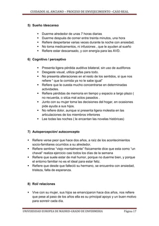 CUIDADOS AL ANCIANO – PROCESO DE ENVEJECIMIENTO –CASO REAL

5) Sueño /descanso






Duerme alrededor de unas 7 horas diarias
Duerme después de comer entre treinta minutos, una hora
Refiere despertarse varias veces durante la noche con ansiedad.
No toma medicamentos, ni infusiones , que le ayuden al sueño
Refiere estar descansado, y con energía para las AVD.

6) Cognitivo / perceptivo









Presenta ligera pérdida auditiva bilateral, sin uso de audífonos
Desgaste visual, utiliza gafas para todo.
No presenta alteraciones en el resto de los sentidos, si que nos
refiere “ que la comida ya no le sabe igual”
Refiere que le cuesta mucho concentrarse en determinadas
actividades.
Refiere pérdidas de memoria en tiempo y espacio a largo plazo (
no recuerda, o sitúa mal actos pasados .
Junto con su mujer toma las decisiones del hogar, en ocasiones
pide ayuda a sus hijos.
No refiere dolor, aunque si presenta ligera molestia en las
articulaciones de los miembros inferiores
Lee todas las noches ( le encantan las novelas históricas)

7) Autopercepción/ autoconcepto





Refiere verse peor que hace dos años, a raíz de los acontecimientos
socio-familiares ocurridos a su alrededor.
Refiere sentirse “viejo mentalmente” físicamente dice que esta como “un
chaval” realiza ejercicio casi todos los días de la semana
Refiere que suele estar de mal humor, porque no duerme bien, y porque
el entorno familiar no es el ideal para estar feliz.
Refiere que desde que falleció su hermano, se encuentra con ansiedad,
tristeza, falta de esperanza.

8) Rol/ relaciones


Vive con su mujer, sus hijos se emanciparon hace dos años, nos refiere
que pese al paso de los años ella es su principal apoyo y un buen motivo
para sonreír cada día.

UNIVERSIDAD EUROPEA DE MADRID-GRADO DE ENFERMERIA

Página 17

 
