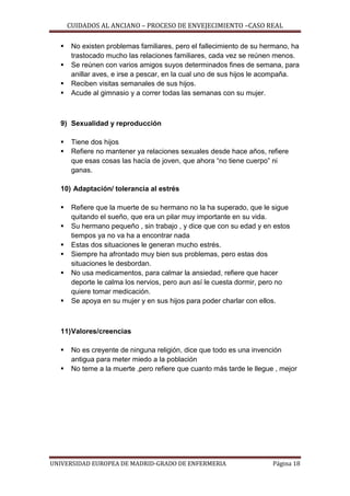 CUIDADOS AL ANCIANO – PROCESO DE ENVEJECIMIENTO –CASO REAL





No existen problemas familiares, pero el fallecimiento de su hermano, ha
trastocado mucho las relaciones familiares, cada vez se reúnen menos.
Se reúnen con varios amigos suyos determinados fines de semana, para
anillar aves, e irse a pescar, en la cual uno de sus hijos le acompaña.
Reciben visitas semanales de sus hijos.
Acude al gimnasio y a correr todas las semanas con su mujer.

9) Sexualidad y reproducción



Tiene dos hijos
Refiere no mantener ya relaciones sexuales desde hace años, refiere
que esas cosas las hacía de joven, que ahora “no tiene cuerpo” ni
ganas.

10) Adaptación/ tolerancia al estrés








Refiere que la muerte de su hermano no la ha superado, que le sigue
quitando el sueño, que era un pilar muy importante en su vida.
Su hermano pequeño , sin trabajo , y dice que con su edad y en estos
tiempos ya no va ha a encontrar nada
Estas dos situaciones le generan mucho estrés.
Siempre ha afrontado muy bien sus problemas, pero estas dos
situaciones le desbordan.
No usa medicamentos, para calmar la ansiedad, refiere que hacer
deporte le calma los nervios, pero aun así le cuesta dormir, pero no
quiere tomar medicación.
Se apoya en su mujer y en sus hijos para poder charlar con ellos.

11) Valores/creencias



No es creyente de ninguna religión, dice que todo es una invención
antigua para meter miedo a la población
No teme a la muerte ,pero refiere que cuanto más tarde le llegue , mejor

UNIVERSIDAD EUROPEA DE MADRID-GRADO DE ENFERMERIA

Página 18

 