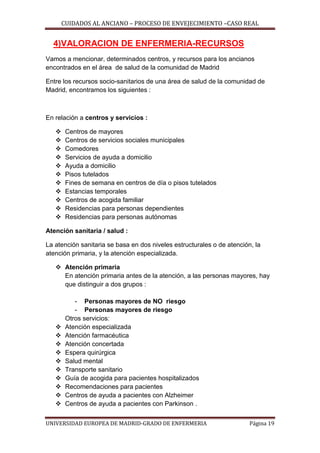 CUIDADOS AL ANCIANO – PROCESO DE ENVEJECIMIENTO –CASO REAL

4)VALORACION DE ENFERMERIA-RECURSOS
Vamos a mencionar, determinados centros, y recursos para los ancianos
encontrados en el área de salud de la comunidad de Madrid
Entre los recursos socio-sanitarios de una área de salud de la comunidad de
Madrid, encontramos los siguientes :

En relación a centros y servicios :












Centros de mayores
Centros de servicios sociales municipales
Comedores
Servicios de ayuda a domicilio
Ayuda a domicilio
Pisos tutelados
Fines de semana en centros de día o pisos tutelados
Estancias temporales
Centros de acogida familiar
Residencias para personas dependientes
Residencias para personas autónomas

Atención sanitaria / salud :
La atención sanitaria se basa en dos niveles estructurales o de atención, la
atención primaria, y la atención especializada.
 Atención primaria
En atención primaria antes de la atención, a las personas mayores, hay
que distinguir a dos grupos :












- Personas mayores de NO riesgo
- Personas mayores de riesgo
Otros servicios:
Atención especializada
Atención farmacéutica
Atención concertada
Espera quirúrgica
Salud mental
Transporte sanitario
Guía de acogida para pacientes hospitalizados
Recomendaciones para pacientes
Centros de ayuda a pacientes con Alzheimer
Centros de ayuda a pacientes con Parkinson .

UNIVERSIDAD EUROPEA DE MADRID-GRADO DE ENFERMERIA

Página 19

 