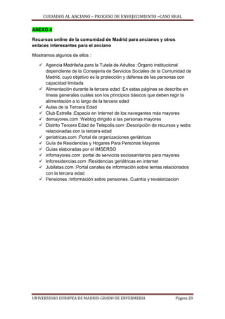 CUIDADOS AL ANCIANO – PROCESO DE ENVEJECIMIENTO –CASO REAL
ANEXO 4
Recursos online de la comunidad de Madrid para ancianos y otros
enlaces interesantes para el anciano
Mostramos algunos de ellos :
 Agencia Madrileña para la Tutela de Adultos :Órgano institucional
dependiente de la Consejería de Servicios Sociales de la Comunidad de
Madrid, cuyo objetivo es la protección y defensa de las personas con
capacidad limitada
 Alimentación durante la tercera edad :En estas páginas se describe en
líneas generales cuáles son los principios básicos que deben regir la
alimentación a lo largo de la tercera edad
 Aulas de la Tercera Edad
 Club Estrella :Espacio en Internet de los navegantes más mayores
 demayores.com :Weblog dirigido a las personas mayores
 Distrito Tercera Edad de Telepolis.com :Descripción de recursos y webs
relacionadas con la tercera edad
 geriatricas.com :Portal de organizaciones geriátricas
 Guía de Residencias y Hogares Para Personas Mayores
 Guias elaboradas por el IMSERSO
 infomayores.com :portal de servicios sociosanitarios para mayores
 Inforesidencias.com :Residencias geriátricas en internet
 Jubilatas.com :Portal canales de información sobre temas relacionados
con la tercera edad
 Pensiones :Información sobre pensiones. Cuantía y revalorizacion

UNIVERSIDAD EUROPEA DE MADRID-GRADO DE ENFERMERIA

Página 20

 