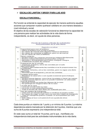 CUIDADOS AL ANCIANO – PROCESO DE ENVEJECIMIENTO –CASO REAL
 ESCALA DE LAWTON Y BRODY PARA LAS AIVD
ESCALA FUNCIONAL :
Por función se entiende la capacidad de ejecutar de manera autónoma aquellas
acciones que componen nuestro quehacer cotidiano en una manera deseada a
nivel individual y social.
El objetivo de las escalas de valoración funcional es determinar la capacidad de
una persona para realizar las actividades de la vida diaria de forma
independiente, es decir, sin ayuda de otras personas.

Cada área puntúa un máximo de 1 punto y un mínimo de 0 puntos. La máxima
dependencia estaría marcada por la obtención de 0 puntos, mientras que una
suma de 8 puntos expresaría una independencia total.
En este caso suma un total de 14 puntos, por lo que , manifiesta una
independencia total para las actividades instrumentales de la vida diaria.

UNIVERSIDAD EUROPEA DE MADRID-GRADO DE ENFERMERIA

Página 24

 