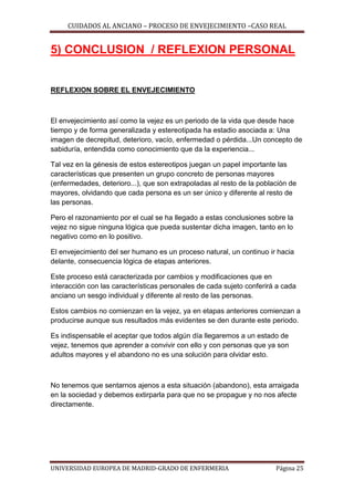 CUIDADOS AL ANCIANO – PROCESO DE ENVEJECIMIENTO –CASO REAL

5) CONCLUSION / REFLEXION PERSONAL

REFLEXION SOBRE EL ENVEJECIMIENTO

El envejecimiento así como la vejez es un periodo de la vida que desde hace
tiempo y de forma generalizada y estereotipada ha estadio asociada a: Una
imagen de decrepitud, deterioro, vacío, enfermedad o pérdida...Un concepto de
sabiduría, entendida como conocimiento que da la experiencia...
Tal vez en la génesis de estos estereotipos juegan un papel importante las
características que presenten un grupo concreto de personas mayores
(enfermedades, deterioro...), que son extrapoladas al resto de la población de
mayores, olvidando que cada persona es un ser único y diferente al resto de
las personas.
Pero el razonamiento por el cual se ha llegado a estas conclusiones sobre la
vejez no sigue ninguna lógica que pueda sustentar dicha imagen, tanto en lo
negativo como en lo positivo.
El envejecimiento del ser humano es un proceso natural, un continuo ir hacia
delante, consecuencia lógica de etapas anteriores.
Este proceso está caracterizada por cambios y modificaciones que en
interacción con las características personales de cada sujeto conferirá a cada
anciano un sesgo individual y diferente al resto de las personas.
Estos cambios no comienzan en la vejez, ya en etapas anteriores comienzan a
producirse aunque sus resultados más evidentes se den durante este periodo.
Es indispensable el aceptar que todos algún día llegaremos a un estado de
vejez, tenemos que aprender a convivir con ello y con personas que ya son
adultos mayores y el abandono no es una solución para olvidar esto.

No tenemos que sentarnos ajenos a esta situación (abandono), esta arraigada
en la sociedad y debemos extirparla para que no se propague y no nos afecte
directamente.

UNIVERSIDAD EUROPEA DE MADRID-GRADO DE ENFERMERIA

Página 25

 