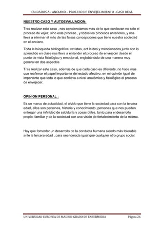 CUIDADOS AL ANCIANO – PROCESO DE ENVEJECIMIENTO –CASO REAL
NUESTRO CASO Y AUTOEVALUACION:
Tras realizar este caso , nos concienciamos mas de lo que conllevan no solo el
proceso de vejez, sino este proceso , y todos los procesos anteriores, y nos
lleva a eliminar el mito de las falsas concepciones que tiene nuestra sociedad
en el anciano.
Toda la búsqueda bibliográfica, revistas, ect leídos y mencionados junto con lo
aprendido en clase nos lleva a entender el proceso de envejecer desde el
punto de vista fisiológico y emocional, englobándolo de una manera muy
general en dos aspectos
Tras realizar este caso, además de que cada caso es diferente, no hace más
que reafirmar el papel importante del estado afectivo, en mi opinión igual de
importante que todo lo que conlleva a nivel anatómico y fisiológico el proceso
de envejecer.

OPINION PERSONAL :
Es un marco de actualidad, el olvido que tiene la sociedad para con la tercera
edad, ellos son personas, historia y conocimiento, personas que nos pueden
entregar una infinidad de sabiduría y cosas útiles, tanto para el desarrollo
propio, familiar y de la sociedad con una visión de fortalecimiento de la misma.

Hay que fomentar un desarrollo de la conducta humana siendo más tolerable
ante la tercera edad , para sea tomada igual que cualquier otro grupo social.

UNIVERSIDAD EUROPEA DE MADRID-GRADO DE ENFERMERIA

Página 26

 