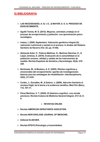 CUIDADOS AL ANCIANO – PROCESO DE ENVEJECIMIENTO –CASO REAL

6) BIBLIOGRAFIA

 LAS NECESIDADES, A. Q. I. E., & MAYOR, E. E. A. PROCESO DE
ENVEJECIMIENTO.
 Agulló Tomás, M. S. (2012). Mayores, actividad y trabajo en el
proceso de envejecimiento y jubilación: una aproximación psicosociológica.
 Iraizoz, I. (2009, September). Valoración geriátrica integral (II):
valoración nutricional y mental en el anciano. In Anales del Sistema
Sanitario de Navarra (Vol. 22, pp. 51-69).
 Abizanda Soler, P., Paterna Mellinas, G., Martínez Sánchez, E., &
López Jiménez, E. (2010). Evaluación de la comorbilidad en la
población anciana: utilidad y validez de los instrumentos de
medida. Revista Española de Geriatría y Gerontología, 45(4), 219228.
 Bentosela, M., & Mustaca, A. E. (2005). Efectos cognitivos y
emocionales del envejecimiento: aportes de investigaciones
básicas para las estrategias de rehabilitación. Interdisciplinaria,
22(2), 211-235.
 Cortés, J., González, M., & Solano, J. (2000). Atención Sanitaria al
anciano frágil; de la teoría a la evidencia científica. Med Clin (Barc),
115, 707-17.
 Pérez Martínez, V. T. (2005). El deterioro cognitivo: una mirada
previsora. Revista Cubana de Medicina General Integral, 21(1-2), 00.
 REVISTAS ONLINE
 Revista AMERICAN GERIATHRICS ASOCATION.
 Revista NEW ENGLAND JOURNAL OF MEDICINE.
 Editorial ELSEVIER.
 Revista EPSYS (Psicologia y humanidades)

UNIVERSIDAD EUROPEA DE MADRID-GRADO DE ENFERMERIA

Página 27

 