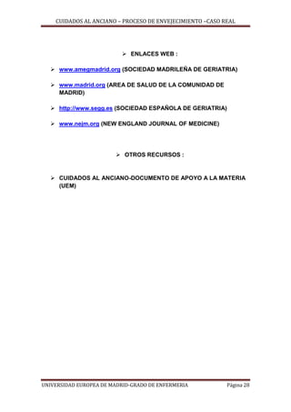 CUIDADOS AL ANCIANO – PROCESO DE ENVEJECIMIENTO –CASO REAL

 ENLACES WEB :
 www.amegmadrid.org (SOCIEDAD MADRILEÑA DE GERIATRIA)
 www.madrid.org (AREA DE SALUD DE LA COMUNIDAD DE
MADRID)
 http://www.segg.es (SOCIEDAD ESPAÑOLA DE GERIATRIA)
 www.nejm.org (NEW ENGLAND JOURNAL OF MEDICINE)

 OTROS RECURSOS :

 CUIDADOS AL ANCIANO-DOCUMENTO DE APOYO A LA MATERIA
(UEM)

UNIVERSIDAD EUROPEA DE MADRID-GRADO DE ENFERMERIA

Página 28

 