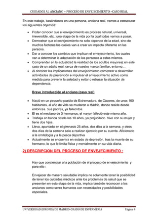 CUIDADOS AL ANCIANO – PROCESO DE ENVEJECIMIENTO –CASO REAL
En este trabajo, basándonos en una persona, anciana real, vamos a estructurar
los siguientes objetivos:







Poder conocer que el envejecimiento es proceso natural, universal,
irreversible, etc.; una etapa de la vida por la cual todos vamos a pasar.
Demostrar que el envejecimiento no solo depende de la edad, sino de
muchos factores los cuales van a crear un impacto diferente en las
persona.
Dar a conocer los cambios que implican el envejecimiento, los cuales
van a determinar la adaptación de las personas a estos mismos.
Comprender en la actualidad la realidad de los adultos mayores( en este
caso de un adulto real, cerca de nuestro marco familiar, entorno…
Al conocer las implicaciones del envejecimiento comenzar a desarrollar
actividades de prevención e impulsar el envejecimiento activo como
medida para prevenir la soledad y evitar o retrasar la situación de
dependencia.
Breve introducción al anciano (caso real)









Nació en un pequeño pueblo de Extremadura, de Cáceres, de unos 100
habitantes, al año de vida se mudaron a Madrid, donde reside desde
entonces. Sus padres, ya fallecidos.
El es el mediano de 3 hermanos, el mayor falleció este mismo año.
Trabaja en banca desde los 18 años, ya prejubilado. Vive con su mujer y
tiene dos hijos.
Lleva, apuntado en el gimnasio 25 años, dos días a la semana, y otros
dos días de la semana sale a realizar ejercicio por su cuenta. Aficionado
a la ornitología y a la pesca deportiva
Actualmente se encuentra en estado de depresión, tras la muerte de su
hermano, lo que le limita física y mentalmente en su vida diaria.

2) DESCRIPCION DEL PROCESO DE ENVEJECIMIENTO :
Hay que concienciar a la población de el proceso de envejecimiento y
para ello :
Envejecer de manera saludable implica no solamente tener la posibilidad
de tener los cuidados médicos ante los problemas de salud que se
presenten en esta etapa de la vida, implica también reconocer a los
ancianos como seres humanos con necesidades y posibilidades
especiales.

UNIVERSIDAD EUROPEA DE MADRID-GRADO DE ENFERMERIA

Página 4

 