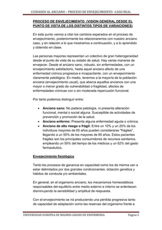 CUIDADOS AL ANCIANO – PROCESO DE ENVEJECIMIENTO –CASO REAL
PROCESO DE ENVEJECIMIENTO (VISION GENERAL DESDE EL
PUNTO DE VISTA DE LOS DISTINTOS TIPOS DE VARIACIONES)
En este punto vamos a citar los cambios esperados en el proceso de
envejecimiento, posteriormente los relacionaremos con nuestro anciano
caso, y en relación a lo que mostramos a continuación, y a lo aprendido
y obtenido en clase.
Las personas mayores representan un colectivo de gran heterogeneidad
desde el punto de vista de su estado de salud. Hay varias maneras de
envejecer. Desde el anciano sano, robusto, sin enfermedades, con un
envejecimiento satisfactorio, hasta aquel anciano afecto de una
enfermedad crónica progresiva e incapacitante, con un envejecimiento
claramente patológico. En medio, tenemos a la mayoría de la población
anciana (envejecimiento usual), que abarca aquellos ancianos con una
mayor o menor grado de vulnerabilidad o fragilidad, afectos de
enfermedades crónicas con o sin moderada repercusión funcional.
Por tanto podemos distinguir entre:





Anciano sano: No padece patología, ni presenta alteración
funcional, mental o social alguna. Susceptible de actividades de
prevención y promoción de la salud.
Anciano enfermo: Presenta alguna enfermedad aguda o crónica.
Anciano de alto riesgo o frágil: Entre un 10% y un 20% de los
individuos mayores de 65 años pueden considerarse "frágiles",
llegando a un 50% de los mayores de 85 años. Estos pacientes
frágiles son los principales consumidores de recursos sanitarios,
empleando un 50% del tiempo de los médicos y un 62% del gasto
farmacéutico.

Envejecimiento fisiológico
Tanto los procesos de ganancia en capacidad como los de merma van a
estar delimitados por dos grandes condicionantes: dotación genética y
hábitos de conducta y/o ambientales.
En general, en el organismo anciano, los mecanismos homeostáticos
responsables del equilibrio entre medio externo e interno se enlentecen
disminuyendo la sensibilidad y amplitud de respuesta.
Con el envejecimiento se irá produciendo una pérdida progresiva tanto
de capacidad de adaptación como las reservas del organismo frente a
UNIVERSIDAD EUROPEA DE MADRID-GRADO DE ENFERMERIA

Página 5

 